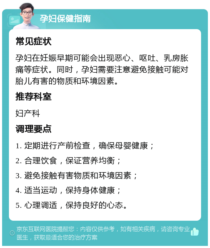 孕妇保健指南 常见症状 孕妇在妊娠早期可能会出现恶心、呕吐、乳房胀痛等症状。同时，孕妇需要注意避免接触可能对胎儿有害的物质和环境因素。 推荐科室 妇产科 调理要点 1. 定期进行产前检查，确保母婴健康； 2. 合理饮食，保证营养均衡； 3. 避免接触有害物质和环境因素； 4. 适当运动，保持身体健康； 5. 心理调适，保持良好的心态。