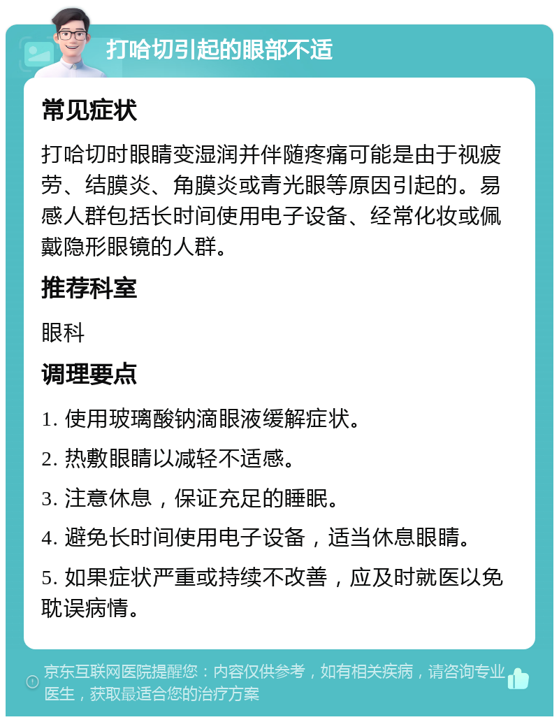 打哈切引起的眼部不适 常见症状 打哈切时眼睛变湿润并伴随疼痛可能是由于视疲劳、结膜炎、角膜炎或青光眼等原因引起的。易感人群包括长时间使用电子设备、经常化妆或佩戴隐形眼镜的人群。 推荐科室 眼科 调理要点 1. 使用玻璃酸钠滴眼液缓解症状。 2. 热敷眼睛以减轻不适感。 3. 注意休息，保证充足的睡眠。 4. 避免长时间使用电子设备，适当休息眼睛。 5. 如果症状严重或持续不改善，应及时就医以免耽误病情。