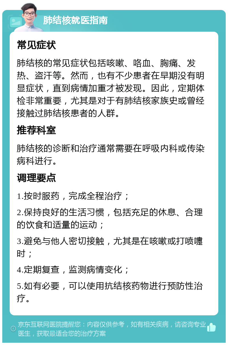 肺结核就医指南 常见症状 肺结核的常见症状包括咳嗽、咯血、胸痛、发热、盗汗等。然而，也有不少患者在早期没有明显症状，直到病情加重才被发现。因此，定期体检非常重要，尤其是对于有肺结核家族史或曾经接触过肺结核患者的人群。 推荐科室 肺结核的诊断和治疗通常需要在呼吸内科或传染病科进行。 调理要点 1.按时服药，完成全程治疗； 2.保持良好的生活习惯，包括充足的休息、合理的饮食和适量的运动； 3.避免与他人密切接触，尤其是在咳嗽或打喷嚏时； 4.定期复查，监测病情变化； 5.如有必要，可以使用抗结核药物进行预防性治疗。