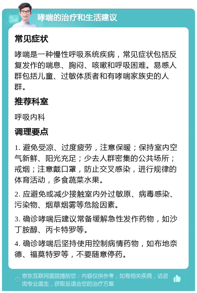 哮喘的治疗和生活建议 常见症状 哮喘是一种慢性呼吸系统疾病，常见症状包括反复发作的喘息、胸闷、咳嗽和呼吸困难。易感人群包括儿童、过敏体质者和有哮喘家族史的人群。 推荐科室 呼吸内科 调理要点 1. 避免受凉、过度疲劳，注意保暖；保持室内空气新鲜、阳光充足；少去人群密集的公共场所；戒烟；注意戴口罩，防止交叉感染，进行规律的体育活动，多食蔬菜水果。 2. 应避免或减少接触室内外过敏原、病毒感染、污染物、烟草烟雾等危险因素。 3. 确诊哮喘后建议常备缓解急性发作药物，如沙丁胺醇、丙卡特罗等。 4. 确诊哮喘后坚持使用控制病情药物，如布地奈德、福莫特罗等，不要随意停药。