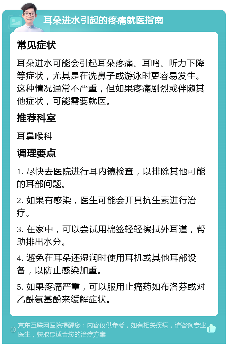 耳朵进水引起的疼痛就医指南 常见症状 耳朵进水可能会引起耳朵疼痛、耳鸣、听力下降等症状，尤其是在洗鼻子或游泳时更容易发生。这种情况通常不严重，但如果疼痛剧烈或伴随其他症状，可能需要就医。 推荐科室 耳鼻喉科 调理要点 1. 尽快去医院进行耳内镜检查，以排除其他可能的耳部问题。 2. 如果有感染，医生可能会开具抗生素进行治疗。 3. 在家中，可以尝试用棉签轻轻擦拭外耳道，帮助排出水分。 4. 避免在耳朵还湿润时使用耳机或其他耳部设备，以防止感染加重。 5. 如果疼痛严重，可以服用止痛药如布洛芬或对乙酰氨基酚来缓解症状。