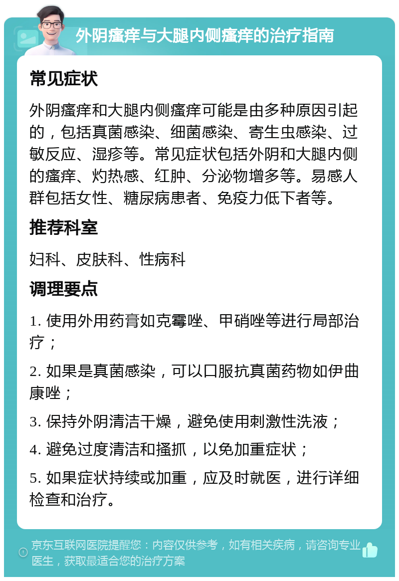 外阴瘙痒与大腿内侧瘙痒的治疗指南 常见症状 外阴瘙痒和大腿内侧瘙痒可能是由多种原因引起的，包括真菌感染、细菌感染、寄生虫感染、过敏反应、湿疹等。常见症状包括外阴和大腿内侧的瘙痒、灼热感、红肿、分泌物增多等。易感人群包括女性、糖尿病患者、免疫力低下者等。 推荐科室 妇科、皮肤科、性病科 调理要点 1. 使用外用药膏如克霉唑、甲硝唑等进行局部治疗； 2. 如果是真菌感染，可以口服抗真菌药物如伊曲康唑； 3. 保持外阴清洁干燥，避免使用刺激性洗液； 4. 避免过度清洁和搔抓，以免加重症状； 5. 如果症状持续或加重，应及时就医，进行详细检查和治疗。