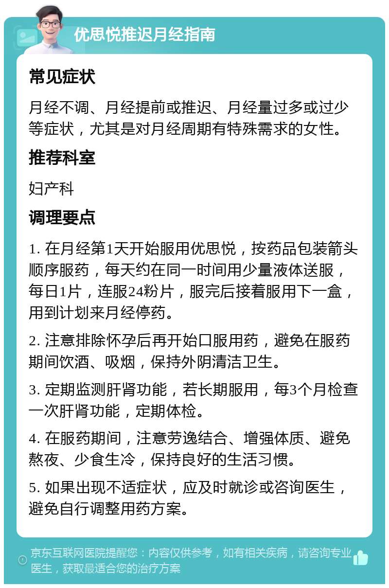 优思悦推迟月经指南 常见症状 月经不调、月经提前或推迟、月经量过多或过少等症状，尤其是对月经周期有特殊需求的女性。 推荐科室 妇产科 调理要点 1. 在月经第1天开始服用优思悦，按药品包装箭头顺序服药，每天约在同一时间用少量液体送服，每日1片，连服24粉片，服完后接着服用下一盒，用到计划来月经停药。 2. 注意排除怀孕后再开始口服用药，避免在服药期间饮酒、吸烟，保持外阴清洁卫生。 3. 定期监测肝肾功能，若长期服用，每3个月检查一次肝肾功能，定期体检。 4. 在服药期间，注意劳逸结合、增强体质、避免熬夜、少食生冷，保持良好的生活习惯。 5. 如果出现不适症状，应及时就诊或咨询医生，避免自行调整用药方案。