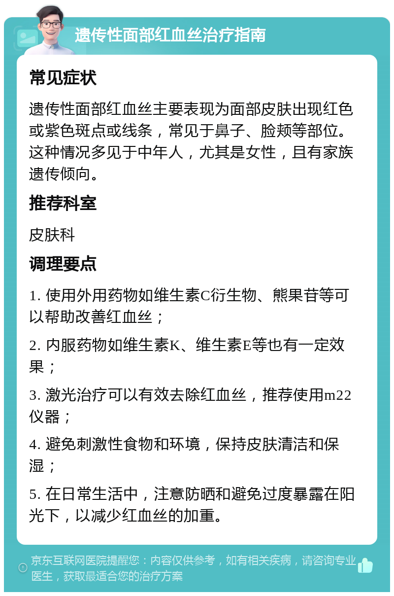 遗传性面部红血丝治疗指南 常见症状 遗传性面部红血丝主要表现为面部皮肤出现红色或紫色斑点或线条，常见于鼻子、脸颊等部位。这种情况多见于中年人，尤其是女性，且有家族遗传倾向。 推荐科室 皮肤科 调理要点 1. 使用外用药物如维生素C衍生物、熊果苷等可以帮助改善红血丝； 2. 内服药物如维生素K、维生素E等也有一定效果； 3. 激光治疗可以有效去除红血丝，推荐使用m22仪器； 4. 避免刺激性食物和环境，保持皮肤清洁和保湿； 5. 在日常生活中，注意防晒和避免过度暴露在阳光下，以减少红血丝的加重。