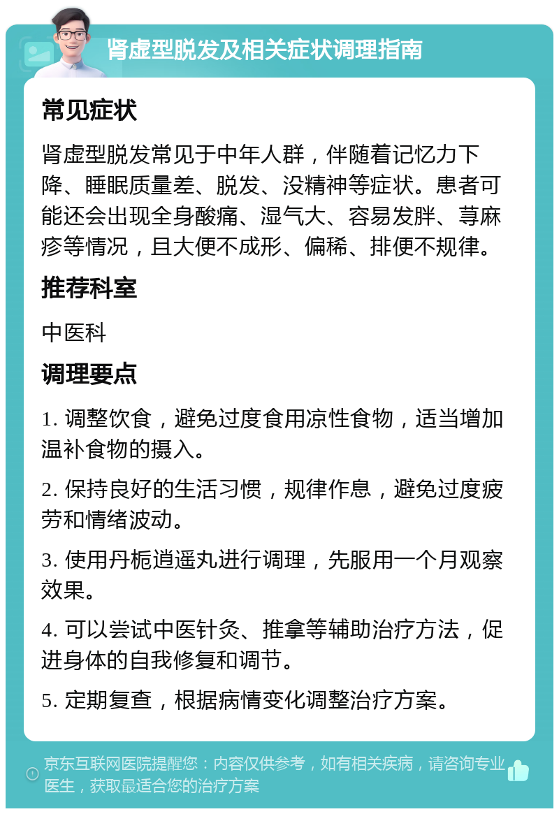 肾虚型脱发及相关症状调理指南 常见症状 肾虚型脱发常见于中年人群，伴随着记忆力下降、睡眠质量差、脱发、没精神等症状。患者可能还会出现全身酸痛、湿气大、容易发胖、荨麻疹等情况，且大便不成形、偏稀、排便不规律。 推荐科室 中医科 调理要点 1. 调整饮食，避免过度食用凉性食物，适当增加温补食物的摄入。 2. 保持良好的生活习惯，规律作息，避免过度疲劳和情绪波动。 3. 使用丹栀逍遥丸进行调理，先服用一个月观察效果。 4. 可以尝试中医针灸、推拿等辅助治疗方法，促进身体的自我修复和调节。 5. 定期复查，根据病情变化调整治疗方案。