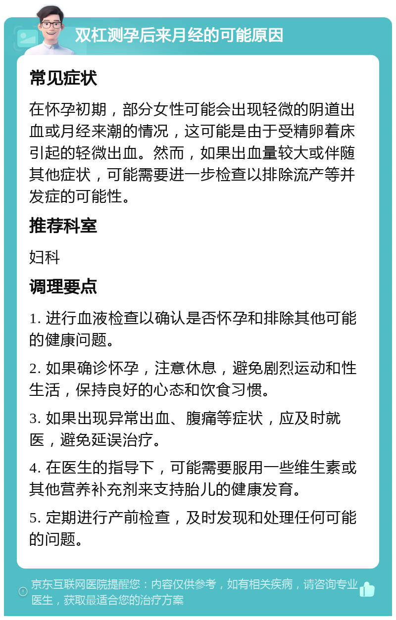 双杠测孕后来月经的可能原因 常见症状 在怀孕初期，部分女性可能会出现轻微的阴道出血或月经来潮的情况，这可能是由于受精卵着床引起的轻微出血。然而，如果出血量较大或伴随其他症状，可能需要进一步检查以排除流产等并发症的可能性。 推荐科室 妇科 调理要点 1. 进行血液检查以确认是否怀孕和排除其他可能的健康问题。 2. 如果确诊怀孕，注意休息，避免剧烈运动和性生活，保持良好的心态和饮食习惯。 3. 如果出现异常出血、腹痛等症状，应及时就医，避免延误治疗。 4. 在医生的指导下，可能需要服用一些维生素或其他营养补充剂来支持胎儿的健康发育。 5. 定期进行产前检查，及时发现和处理任何可能的问题。