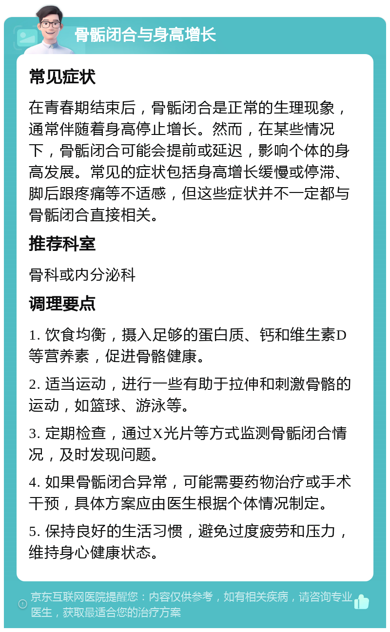 骨骺闭合与身高增长 常见症状 在青春期结束后，骨骺闭合是正常的生理现象，通常伴随着身高停止增长。然而，在某些情况下，骨骺闭合可能会提前或延迟，影响个体的身高发展。常见的症状包括身高增长缓慢或停滞、脚后跟疼痛等不适感，但这些症状并不一定都与骨骺闭合直接相关。 推荐科室 骨科或内分泌科 调理要点 1. 饮食均衡，摄入足够的蛋白质、钙和维生素D等营养素，促进骨骼健康。 2. 适当运动，进行一些有助于拉伸和刺激骨骼的运动，如篮球、游泳等。 3. 定期检查，通过X光片等方式监测骨骺闭合情况，及时发现问题。 4. 如果骨骺闭合异常，可能需要药物治疗或手术干预，具体方案应由医生根据个体情况制定。 5. 保持良好的生活习惯，避免过度疲劳和压力，维持身心健康状态。