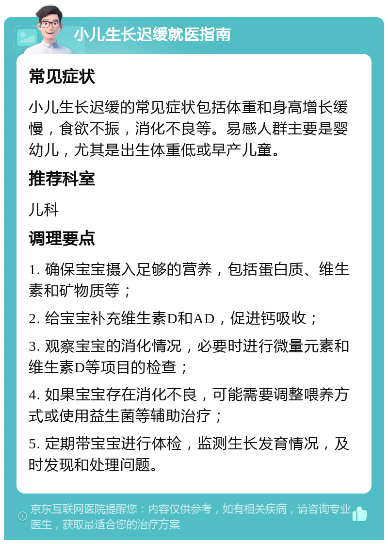 小儿生长迟缓就医指南 常见症状 小儿生长迟缓的常见症状包括体重和身高增长缓慢，食欲不振，消化不良等。易感人群主要是婴幼儿，尤其是出生体重低或早产儿童。 推荐科室 儿科 调理要点 1. 确保宝宝摄入足够的营养，包括蛋白质、维生素和矿物质等； 2. 给宝宝补充维生素D和AD，促进钙吸收； 3. 观察宝宝的消化情况，必要时进行微量元素和维生素D等项目的检查； 4. 如果宝宝存在消化不良，可能需要调整喂养方式或使用益生菌等辅助治疗； 5. 定期带宝宝进行体检，监测生长发育情况，及时发现和处理问题。