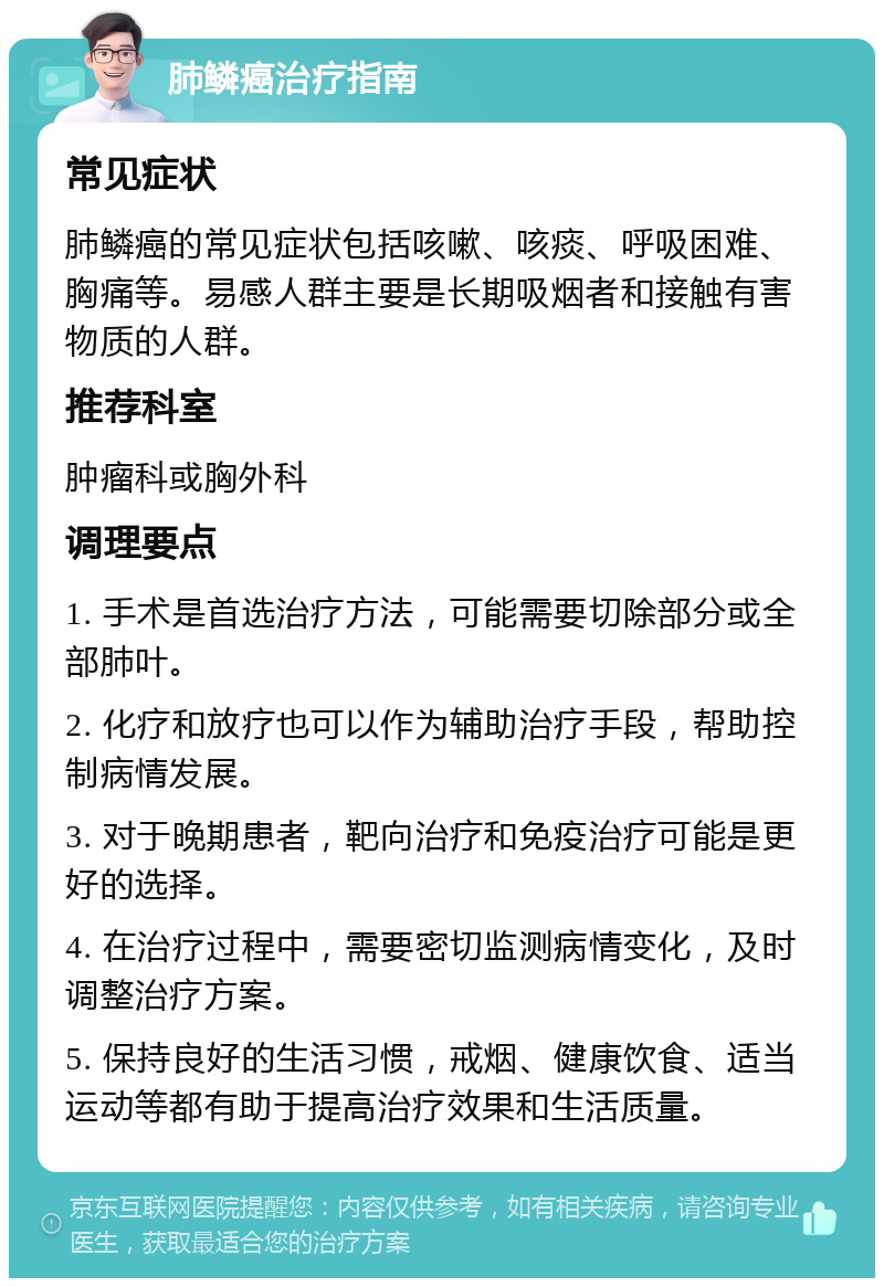 肺鳞癌治疗指南 常见症状 肺鳞癌的常见症状包括咳嗽、咳痰、呼吸困难、胸痛等。易感人群主要是长期吸烟者和接触有害物质的人群。 推荐科室 肿瘤科或胸外科 调理要点 1. 手术是首选治疗方法，可能需要切除部分或全部肺叶。 2. 化疗和放疗也可以作为辅助治疗手段，帮助控制病情发展。 3. 对于晚期患者，靶向治疗和免疫治疗可能是更好的选择。 4. 在治疗过程中，需要密切监测病情变化，及时调整治疗方案。 5. 保持良好的生活习惯，戒烟、健康饮食、适当运动等都有助于提高治疗效果和生活质量。