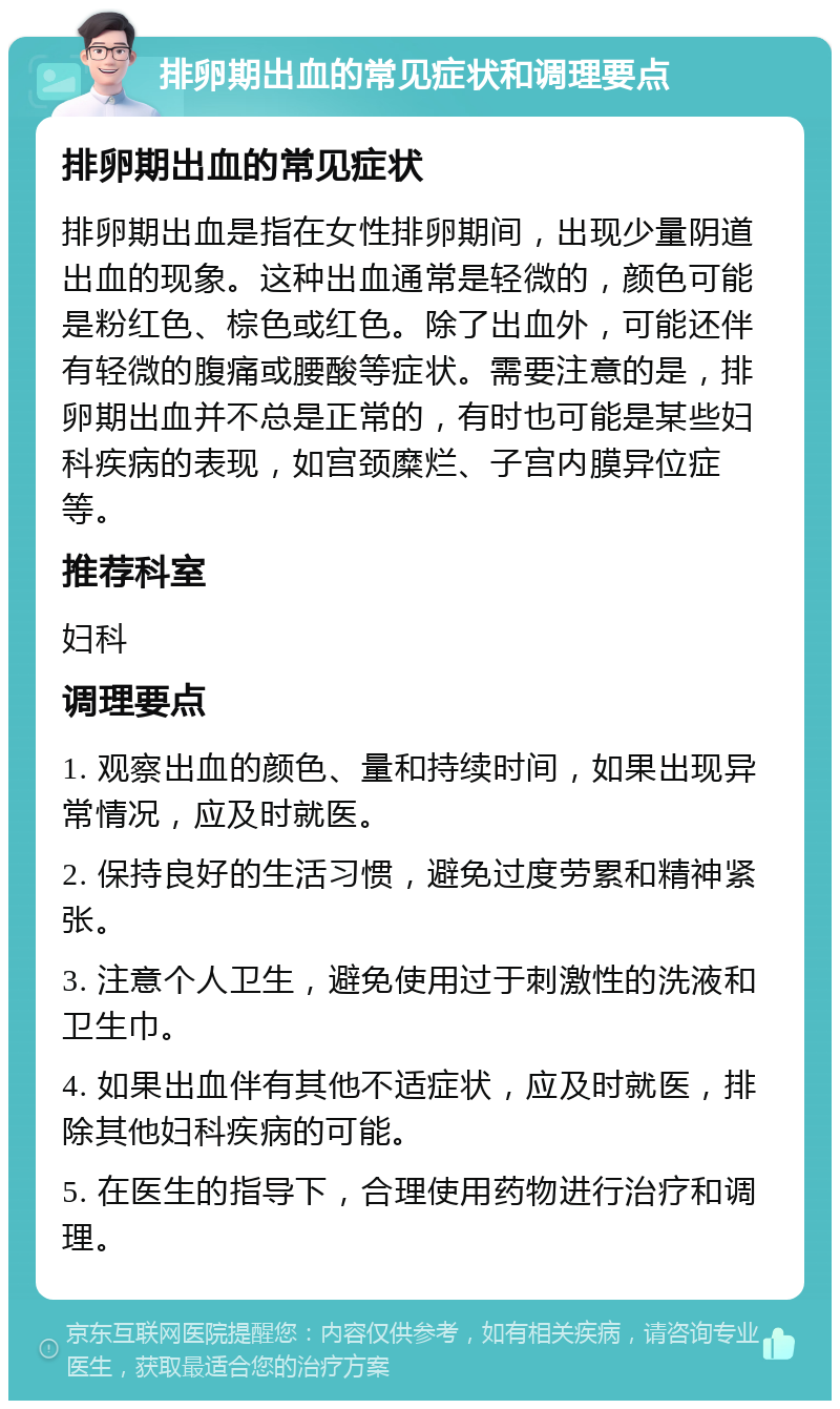 排卵期出血的常见症状和调理要点 排卵期出血的常见症状 排卵期出血是指在女性排卵期间，出现少量阴道出血的现象。这种出血通常是轻微的，颜色可能是粉红色、棕色或红色。除了出血外，可能还伴有轻微的腹痛或腰酸等症状。需要注意的是，排卵期出血并不总是正常的，有时也可能是某些妇科疾病的表现，如宫颈糜烂、子宫内膜异位症等。 推荐科室 妇科 调理要点 1. 观察出血的颜色、量和持续时间，如果出现异常情况，应及时就医。 2. 保持良好的生活习惯，避免过度劳累和精神紧张。 3. 注意个人卫生，避免使用过于刺激性的洗液和卫生巾。 4. 如果出血伴有其他不适症状，应及时就医，排除其他妇科疾病的可能。 5. 在医生的指导下，合理使用药物进行治疗和调理。