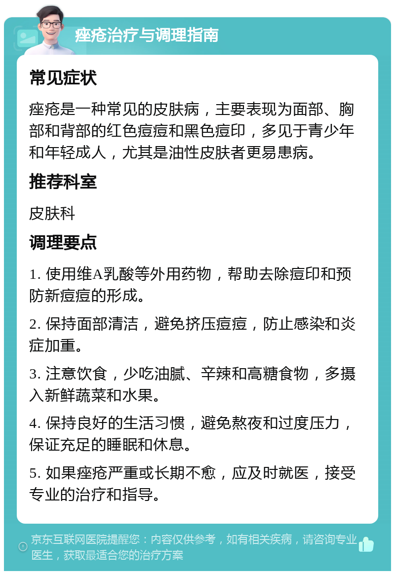 痤疮治疗与调理指南 常见症状 痤疮是一种常见的皮肤病，主要表现为面部、胸部和背部的红色痘痘和黑色痘印，多见于青少年和年轻成人，尤其是油性皮肤者更易患病。 推荐科室 皮肤科 调理要点 1. 使用维A乳酸等外用药物，帮助去除痘印和预防新痘痘的形成。 2. 保持面部清洁，避免挤压痘痘，防止感染和炎症加重。 3. 注意饮食，少吃油腻、辛辣和高糖食物，多摄入新鲜蔬菜和水果。 4. 保持良好的生活习惯，避免熬夜和过度压力，保证充足的睡眠和休息。 5. 如果痤疮严重或长期不愈，应及时就医，接受专业的治疗和指导。