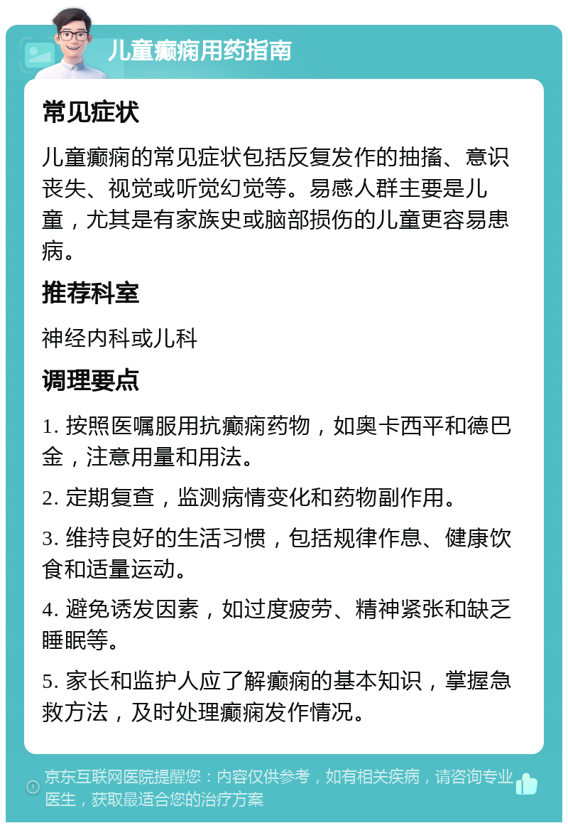 儿童癫痫用药指南 常见症状 儿童癫痫的常见症状包括反复发作的抽搐、意识丧失、视觉或听觉幻觉等。易感人群主要是儿童，尤其是有家族史或脑部损伤的儿童更容易患病。 推荐科室 神经内科或儿科 调理要点 1. 按照医嘱服用抗癫痫药物，如奥卡西平和德巴金，注意用量和用法。 2. 定期复查，监测病情变化和药物副作用。 3. 维持良好的生活习惯，包括规律作息、健康饮食和适量运动。 4. 避免诱发因素，如过度疲劳、精神紧张和缺乏睡眠等。 5. 家长和监护人应了解癫痫的基本知识，掌握急救方法，及时处理癫痫发作情况。