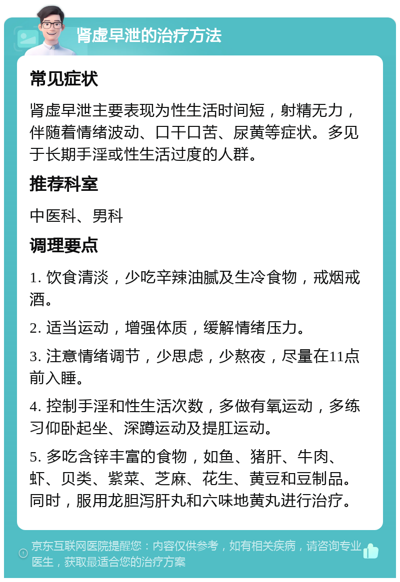 肾虚早泄的治疗方法 常见症状 肾虚早泄主要表现为性生活时间短，射精无力，伴随着情绪波动、口干口苦、尿黄等症状。多见于长期手淫或性生活过度的人群。 推荐科室 中医科、男科 调理要点 1. 饮食清淡，少吃辛辣油腻及生冷食物，戒烟戒酒。 2. 适当运动，增强体质，缓解情绪压力。 3. 注意情绪调节，少思虑，少熬夜，尽量在11点前入睡。 4. 控制手淫和性生活次数，多做有氧运动，多练习仰卧起坐、深蹲运动及提肛运动。 5. 多吃含锌丰富的食物，如鱼、猪肝、牛肉、虾、贝类、紫菜、芝麻、花生、黄豆和豆制品。同时，服用龙胆泻肝丸和六味地黄丸进行治疗。