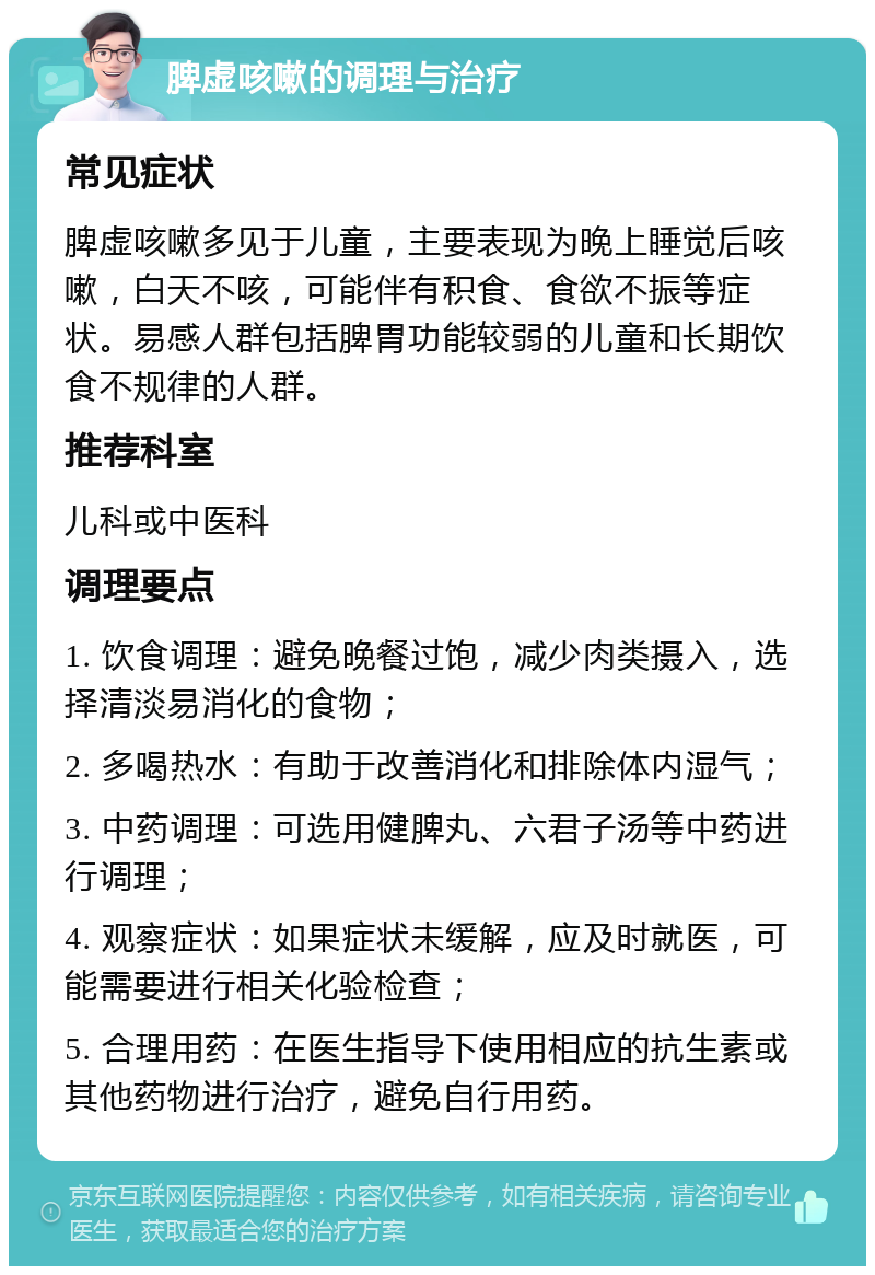 脾虚咳嗽的调理与治疗 常见症状 脾虚咳嗽多见于儿童，主要表现为晚上睡觉后咳嗽，白天不咳，可能伴有积食、食欲不振等症状。易感人群包括脾胃功能较弱的儿童和长期饮食不规律的人群。 推荐科室 儿科或中医科 调理要点 1. 饮食调理：避免晚餐过饱，减少肉类摄入，选择清淡易消化的食物； 2. 多喝热水：有助于改善消化和排除体内湿气； 3. 中药调理：可选用健脾丸、六君子汤等中药进行调理； 4. 观察症状：如果症状未缓解，应及时就医，可能需要进行相关化验检查； 5. 合理用药：在医生指导下使用相应的抗生素或其他药物进行治疗，避免自行用药。