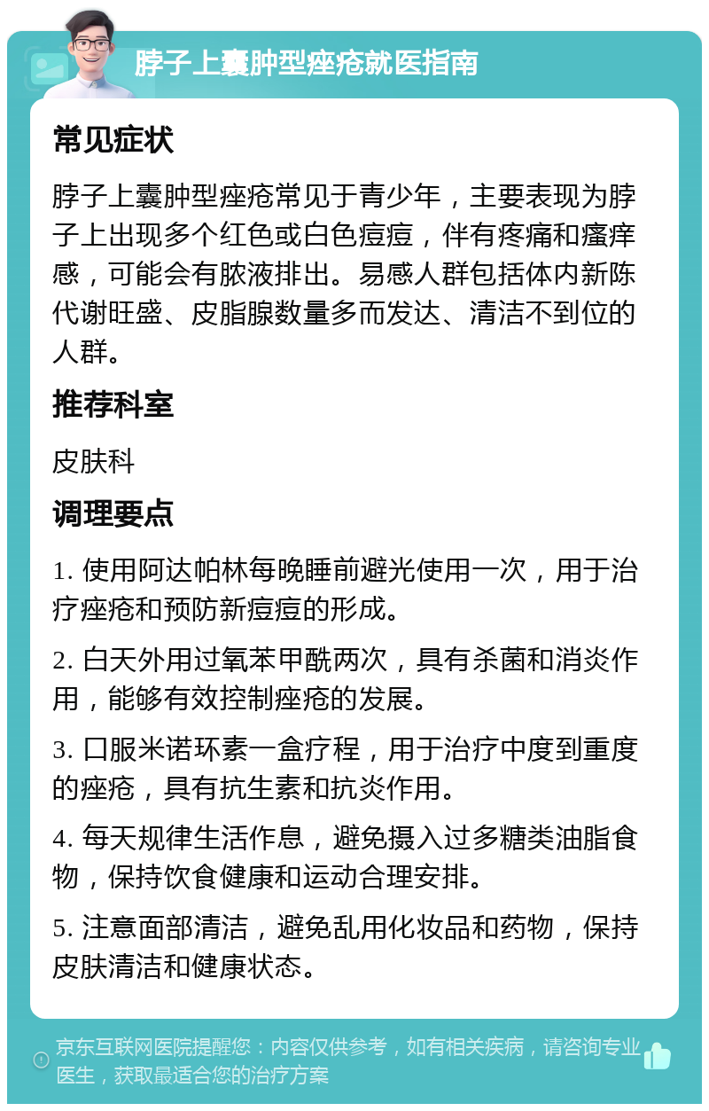 脖子上囊肿型痤疮就医指南 常见症状 脖子上囊肿型痤疮常见于青少年，主要表现为脖子上出现多个红色或白色痘痘，伴有疼痛和瘙痒感，可能会有脓液排出。易感人群包括体内新陈代谢旺盛、皮脂腺数量多而发达、清洁不到位的人群。 推荐科室 皮肤科 调理要点 1. 使用阿达帕林每晚睡前避光使用一次，用于治疗痤疮和预防新痘痘的形成。 2. 白天外用过氧苯甲酰两次，具有杀菌和消炎作用，能够有效控制痤疮的发展。 3. 口服米诺环素一盒疗程，用于治疗中度到重度的痤疮，具有抗生素和抗炎作用。 4. 每天规律生活作息，避免摄入过多糖类油脂食物，保持饮食健康和运动合理安排。 5. 注意面部清洁，避免乱用化妆品和药物，保持皮肤清洁和健康状态。