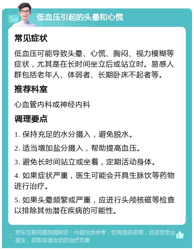 低血压引起的头晕和心慌 常见症状 低血压可能导致头晕、心慌、胸闷、视力模糊等症状，尤其是在长时间坐立后或站立时。易感人群包括老年人、体弱者、长期卧床不起者等。 推荐科室 心血管内科或神经内科 调理要点 1. 保持充足的水分摄入，避免脱水。 2. 适当增加盐分摄入，帮助提高血压。 3. 避免长时间站立或坐着，定期活动身体。 4. 如果症状严重，医生可能会开具生脉饮等药物进行治疗。 5. 如果头晕频繁或严重，应进行头颅核磁等检查以排除其他潜在疾病的可能性。