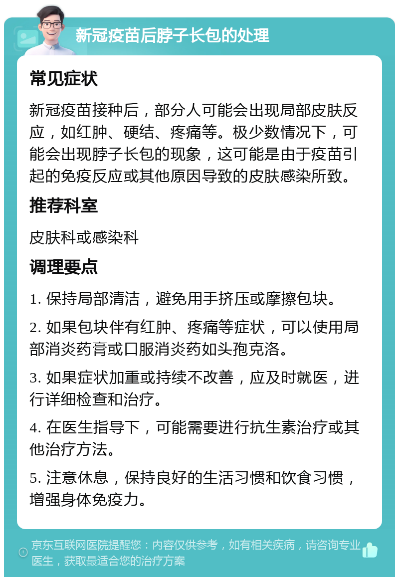 新冠疫苗后脖子长包的处理 常见症状 新冠疫苗接种后，部分人可能会出现局部皮肤反应，如红肿、硬结、疼痛等。极少数情况下，可能会出现脖子长包的现象，这可能是由于疫苗引起的免疫反应或其他原因导致的皮肤感染所致。 推荐科室 皮肤科或感染科 调理要点 1. 保持局部清洁，避免用手挤压或摩擦包块。 2. 如果包块伴有红肿、疼痛等症状，可以使用局部消炎药膏或口服消炎药如头孢克洛。 3. 如果症状加重或持续不改善，应及时就医，进行详细检查和治疗。 4. 在医生指导下，可能需要进行抗生素治疗或其他治疗方法。 5. 注意休息，保持良好的生活习惯和饮食习惯，增强身体免疫力。