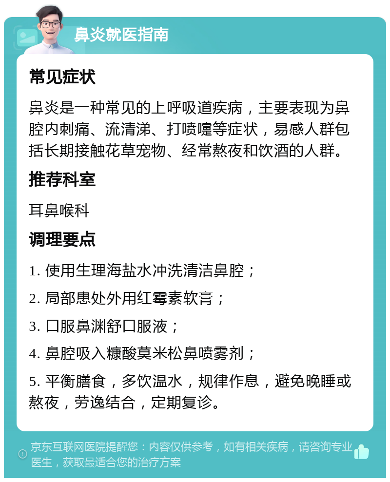 鼻炎就医指南 常见症状 鼻炎是一种常见的上呼吸道疾病，主要表现为鼻腔内刺痛、流清涕、打喷嚏等症状，易感人群包括长期接触花草宠物、经常熬夜和饮酒的人群。 推荐科室 耳鼻喉科 调理要点 1. 使用生理海盐水冲洗清洁鼻腔； 2. 局部患处外用红霉素软膏； 3. 口服鼻渊舒口服液； 4. 鼻腔吸入糠酸莫米松鼻喷雾剂； 5. 平衡膳食，多饮温水，规律作息，避免晚睡或熬夜，劳逸结合，定期复诊。