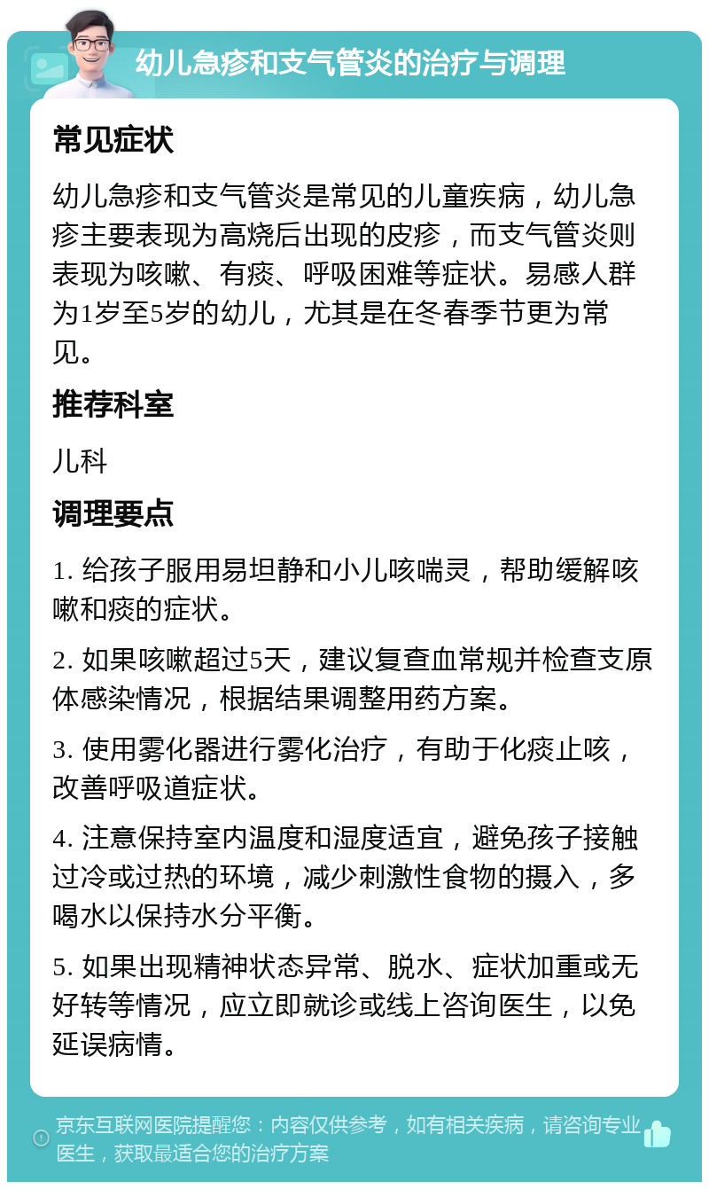 幼儿急疹和支气管炎的治疗与调理 常见症状 幼儿急疹和支气管炎是常见的儿童疾病，幼儿急疹主要表现为高烧后出现的皮疹，而支气管炎则表现为咳嗽、有痰、呼吸困难等症状。易感人群为1岁至5岁的幼儿，尤其是在冬春季节更为常见。 推荐科室 儿科 调理要点 1. 给孩子服用易坦静和小儿咳喘灵，帮助缓解咳嗽和痰的症状。 2. 如果咳嗽超过5天，建议复查血常规并检查支原体感染情况，根据结果调整用药方案。 3. 使用雾化器进行雾化治疗，有助于化痰止咳，改善呼吸道症状。 4. 注意保持室内温度和湿度适宜，避免孩子接触过冷或过热的环境，减少刺激性食物的摄入，多喝水以保持水分平衡。 5. 如果出现精神状态异常、脱水、症状加重或无好转等情况，应立即就诊或线上咨询医生，以免延误病情。