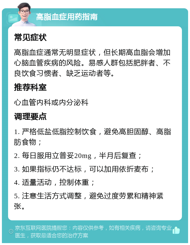 高脂血症用药指南 常见症状 高脂血症通常无明显症状，但长期高血脂会增加心脑血管疾病的风险。易感人群包括肥胖者、不良饮食习惯者、缺乏运动者等。 推荐科室 心血管内科或内分泌科 调理要点 1. 严格低盐低脂控制饮食，避免高胆固醇、高脂肪食物； 2. 每日服用立普妥20mg，半月后复查； 3. 如果指标仍不达标，可以加用依折麦布； 4. 适量活动，控制体重； 5. 注意生活方式调整，避免过度劳累和精神紧张。