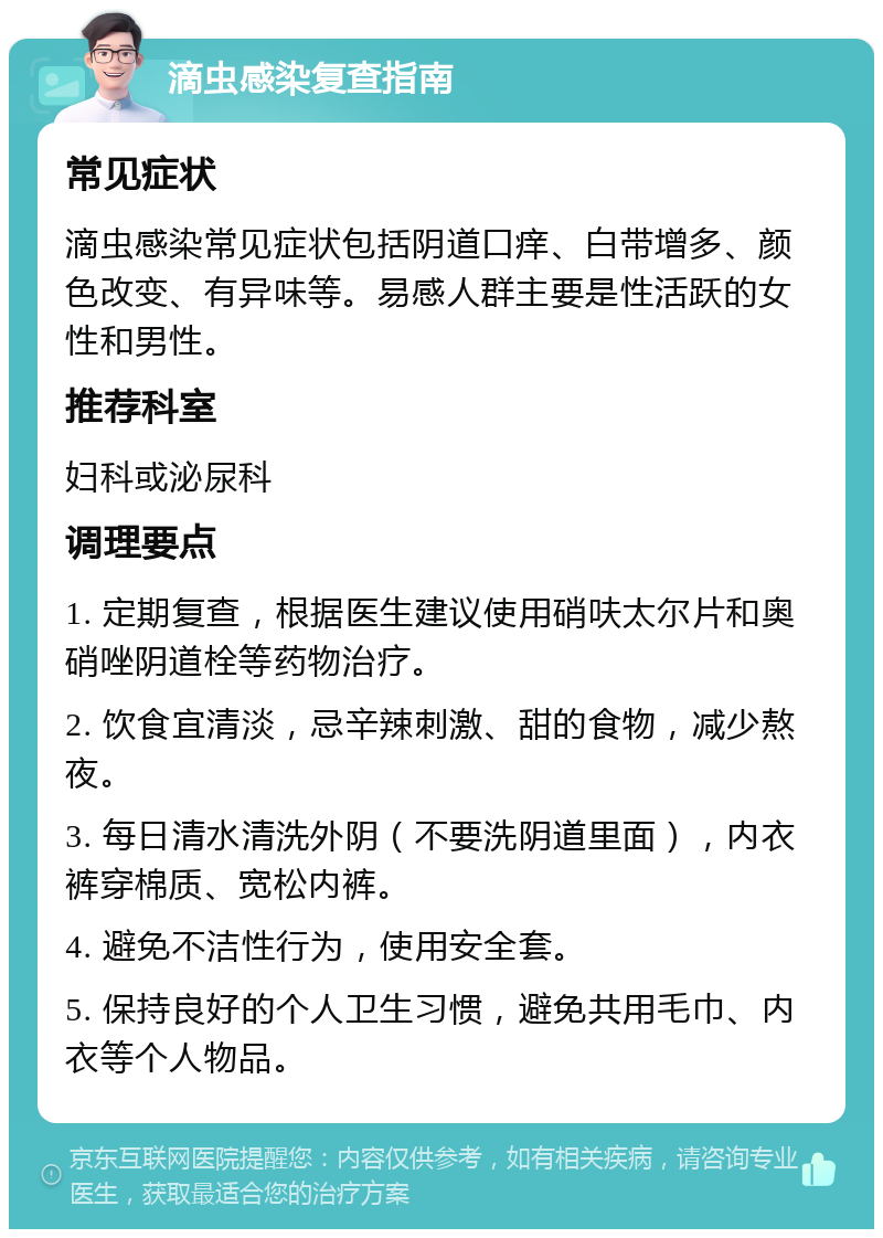 滴虫感染复查指南 常见症状 滴虫感染常见症状包括阴道口痒、白带增多、颜色改变、有异味等。易感人群主要是性活跃的女性和男性。 推荐科室 妇科或泌尿科 调理要点 1. 定期复查，根据医生建议使用硝呋太尔片和奥硝唑阴道栓等药物治疗。 2. 饮食宜清淡，忌辛辣刺激、甜的食物，减少熬夜。 3. 每日清水清洗外阴（不要洗阴道里面），内衣裤穿棉质、宽松内裤。 4. 避免不洁性行为，使用安全套。 5. 保持良好的个人卫生习惯，避免共用毛巾、内衣等个人物品。