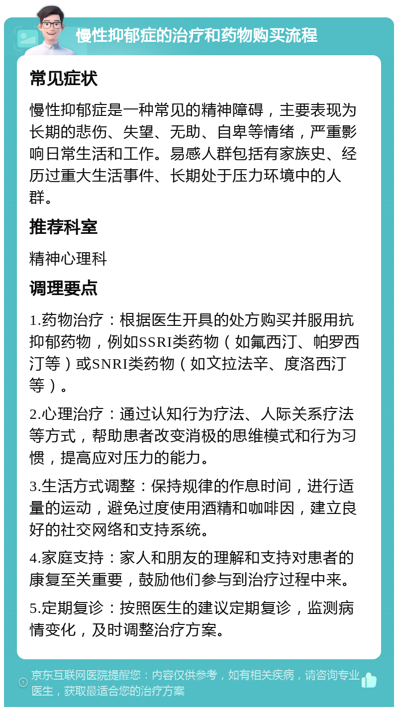 慢性抑郁症的治疗和药物购买流程 常见症状 慢性抑郁症是一种常见的精神障碍，主要表现为长期的悲伤、失望、无助、自卑等情绪，严重影响日常生活和工作。易感人群包括有家族史、经历过重大生活事件、长期处于压力环境中的人群。 推荐科室 精神心理科 调理要点 1.药物治疗：根据医生开具的处方购买并服用抗抑郁药物，例如SSRI类药物（如氟西汀、帕罗西汀等）或SNRI类药物（如文拉法辛、度洛西汀等）。 2.心理治疗：通过认知行为疗法、人际关系疗法等方式，帮助患者改变消极的思维模式和行为习惯，提高应对压力的能力。 3.生活方式调整：保持规律的作息时间，进行适量的运动，避免过度使用酒精和咖啡因，建立良好的社交网络和支持系统。 4.家庭支持：家人和朋友的理解和支持对患者的康复至关重要，鼓励他们参与到治疗过程中来。 5.定期复诊：按照医生的建议定期复诊，监测病情变化，及时调整治疗方案。