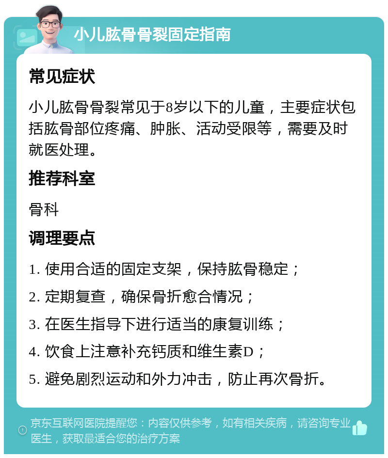 小儿肱骨骨裂固定指南 常见症状 小儿肱骨骨裂常见于8岁以下的儿童，主要症状包括肱骨部位疼痛、肿胀、活动受限等，需要及时就医处理。 推荐科室 骨科 调理要点 1. 使用合适的固定支架，保持肱骨稳定； 2. 定期复查，确保骨折愈合情况； 3. 在医生指导下进行适当的康复训练； 4. 饮食上注意补充钙质和维生素D； 5. 避免剧烈运动和外力冲击，防止再次骨折。