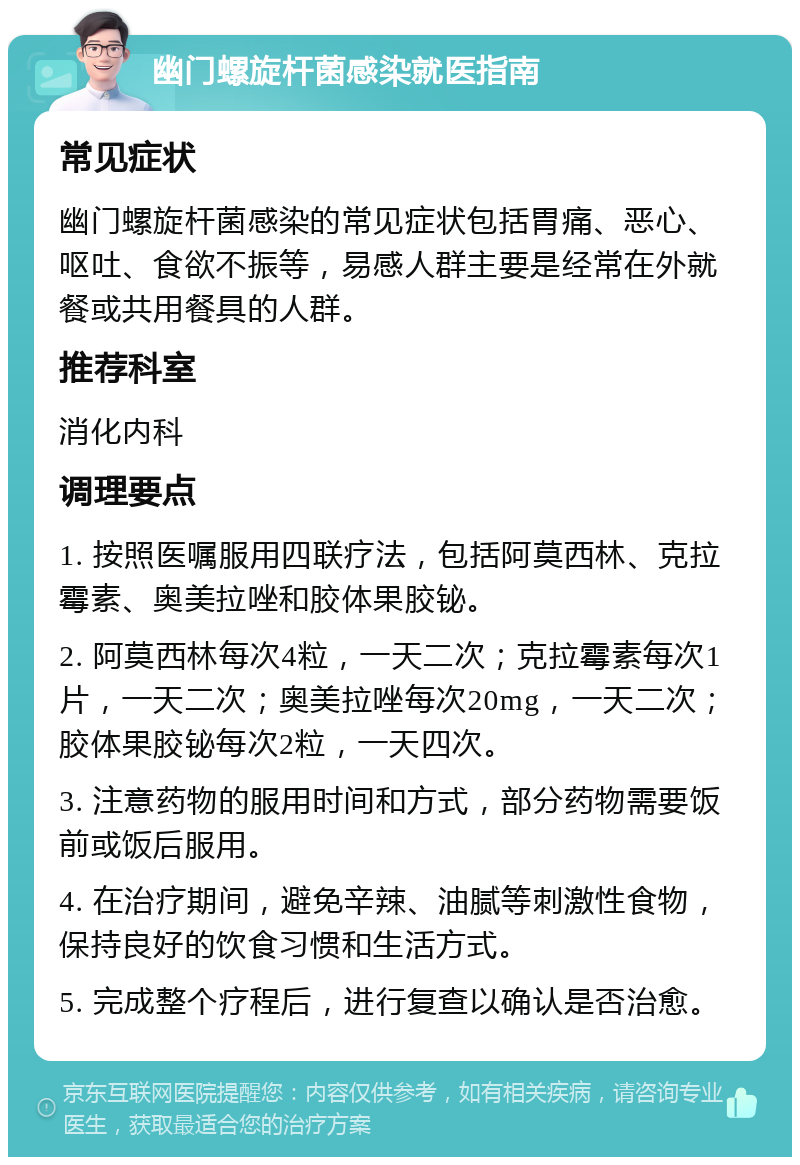 幽门螺旋杆菌感染就医指南 常见症状 幽门螺旋杆菌感染的常见症状包括胃痛、恶心、呕吐、食欲不振等，易感人群主要是经常在外就餐或共用餐具的人群。 推荐科室 消化内科 调理要点 1. 按照医嘱服用四联疗法，包括阿莫西林、克拉霉素、奥美拉唑和胶体果胶铋。 2. 阿莫西林每次4粒，一天二次；克拉霉素每次1片，一天二次；奥美拉唑每次20mg，一天二次；胶体果胶铋每次2粒，一天四次。 3. 注意药物的服用时间和方式，部分药物需要饭前或饭后服用。 4. 在治疗期间，避免辛辣、油腻等刺激性食物，保持良好的饮食习惯和生活方式。 5. 完成整个疗程后，进行复查以确认是否治愈。