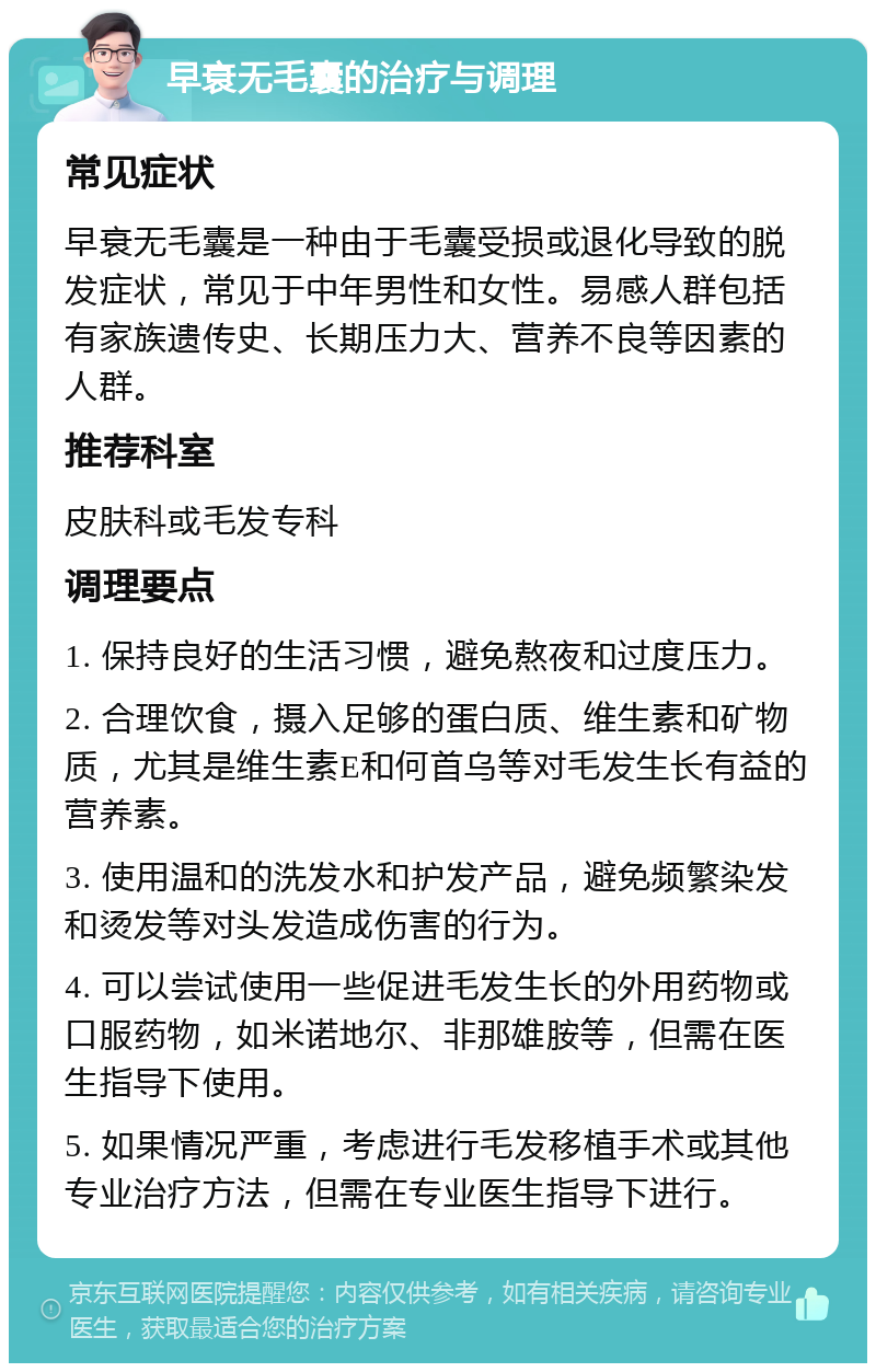 早衰无毛囊的治疗与调理 常见症状 早衰无毛囊是一种由于毛囊受损或退化导致的脱发症状，常见于中年男性和女性。易感人群包括有家族遗传史、长期压力大、营养不良等因素的人群。 推荐科室 皮肤科或毛发专科 调理要点 1. 保持良好的生活习惯，避免熬夜和过度压力。 2. 合理饮食，摄入足够的蛋白质、维生素和矿物质，尤其是维生素E和何首乌等对毛发生长有益的营养素。 3. 使用温和的洗发水和护发产品，避免频繁染发和烫发等对头发造成伤害的行为。 4. 可以尝试使用一些促进毛发生长的外用药物或口服药物，如米诺地尔、非那雄胺等，但需在医生指导下使用。 5. 如果情况严重，考虑进行毛发移植手术或其他专业治疗方法，但需在专业医生指导下进行。