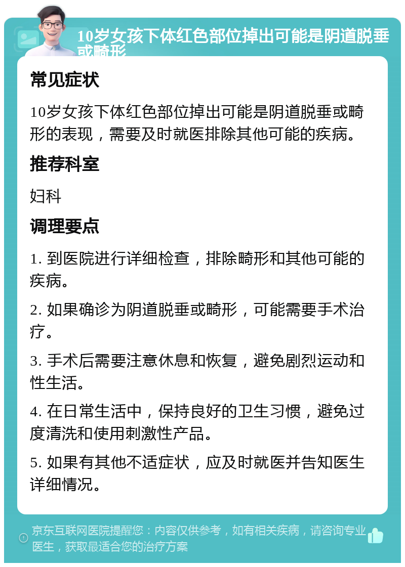 10岁女孩下体红色部位掉出可能是阴道脱垂或畸形 常见症状 10岁女孩下体红色部位掉出可能是阴道脱垂或畸形的表现，需要及时就医排除其他可能的疾病。 推荐科室 妇科 调理要点 1. 到医院进行详细检查，排除畸形和其他可能的疾病。 2. 如果确诊为阴道脱垂或畸形，可能需要手术治疗。 3. 手术后需要注意休息和恢复，避免剧烈运动和性生活。 4. 在日常生活中，保持良好的卫生习惯，避免过度清洗和使用刺激性产品。 5. 如果有其他不适症状，应及时就医并告知医生详细情况。