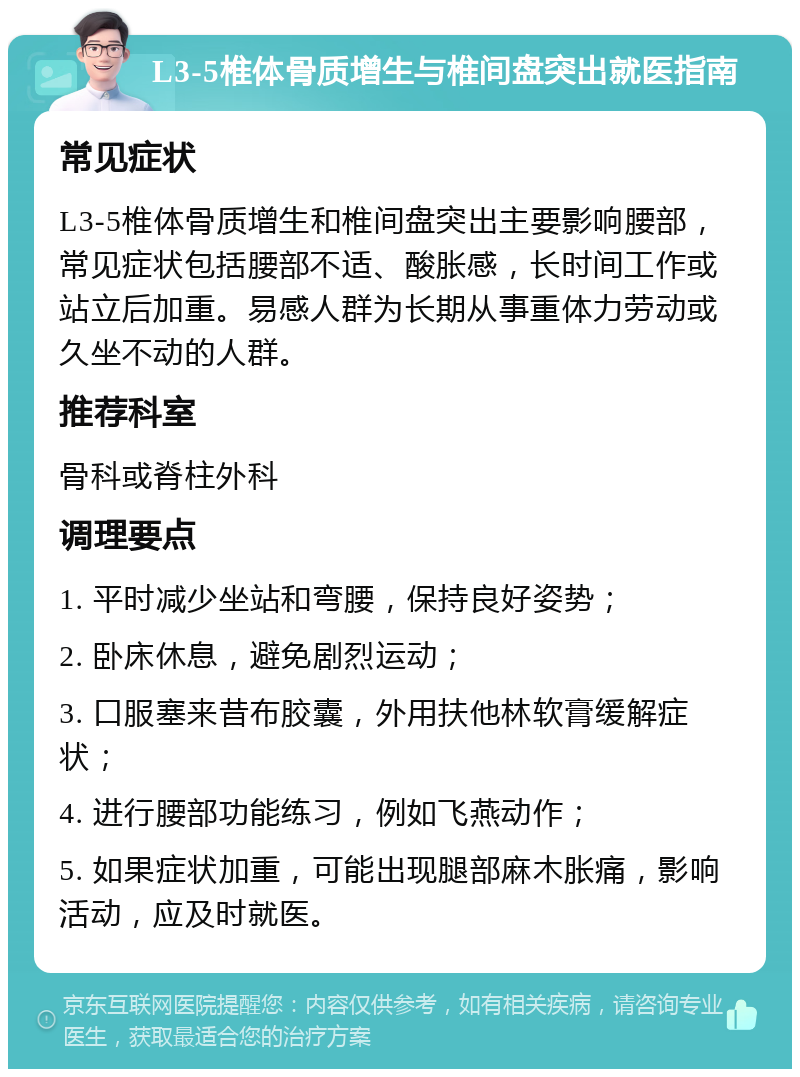 L3-5椎体骨质增生与椎间盘突出就医指南 常见症状 L3-5椎体骨质增生和椎间盘突出主要影响腰部，常见症状包括腰部不适、酸胀感，长时间工作或站立后加重。易感人群为长期从事重体力劳动或久坐不动的人群。 推荐科室 骨科或脊柱外科 调理要点 1. 平时减少坐站和弯腰，保持良好姿势； 2. 卧床休息，避免剧烈运动； 3. 口服塞来昔布胶囊，外用扶他林软膏缓解症状； 4. 进行腰部功能练习，例如飞燕动作； 5. 如果症状加重，可能出现腿部麻木胀痛，影响活动，应及时就医。