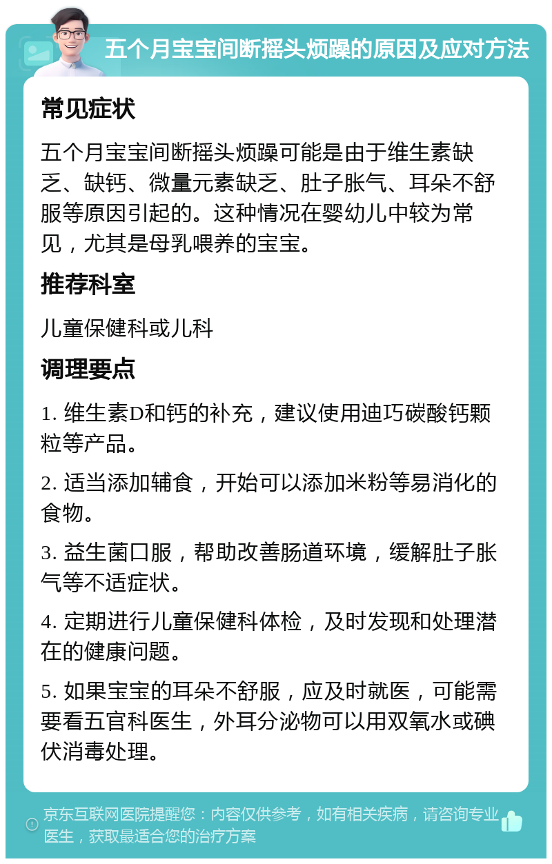 五个月宝宝间断摇头烦躁的原因及应对方法 常见症状 五个月宝宝间断摇头烦躁可能是由于维生素缺乏、缺钙、微量元素缺乏、肚子胀气、耳朵不舒服等原因引起的。这种情况在婴幼儿中较为常见，尤其是母乳喂养的宝宝。 推荐科室 儿童保健科或儿科 调理要点 1. 维生素D和钙的补充，建议使用迪巧碳酸钙颗粒等产品。 2. 适当添加辅食，开始可以添加米粉等易消化的食物。 3. 益生菌口服，帮助改善肠道环境，缓解肚子胀气等不适症状。 4. 定期进行儿童保健科体检，及时发现和处理潜在的健康问题。 5. 如果宝宝的耳朵不舒服，应及时就医，可能需要看五官科医生，外耳分泌物可以用双氧水或碘伏消毒处理。