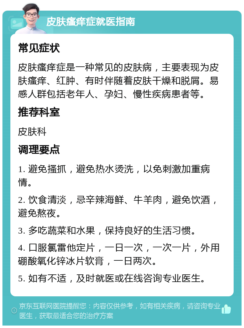 皮肤瘙痒症就医指南 常见症状 皮肤瘙痒症是一种常见的皮肤病，主要表现为皮肤瘙痒、红肿、有时伴随着皮肤干燥和脱屑。易感人群包括老年人、孕妇、慢性疾病患者等。 推荐科室 皮肤科 调理要点 1. 避免搔抓，避免热水烫洗，以免刺激加重病情。 2. 饮食清淡，忌辛辣海鲜、牛羊肉，避免饮酒，避免熬夜。 3. 多吃蔬菜和水果，保持良好的生活习惯。 4. 口服氯雷他定片，一日一次，一次一片，外用硼酸氧化锌冰片软膏，一日两次。 5. 如有不适，及时就医或在线咨询专业医生。