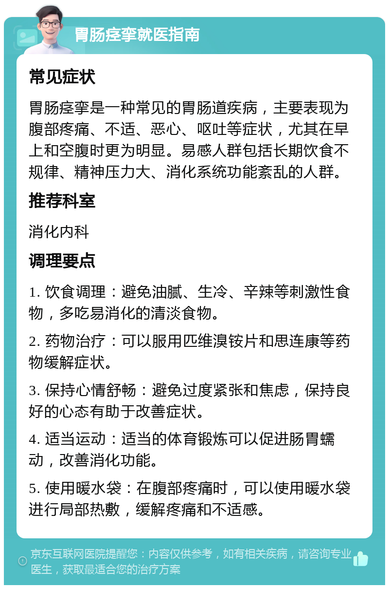 胃肠痉挛就医指南 常见症状 胃肠痉挛是一种常见的胃肠道疾病，主要表现为腹部疼痛、不适、恶心、呕吐等症状，尤其在早上和空腹时更为明显。易感人群包括长期饮食不规律、精神压力大、消化系统功能紊乱的人群。 推荐科室 消化内科 调理要点 1. 饮食调理：避免油腻、生冷、辛辣等刺激性食物，多吃易消化的清淡食物。 2. 药物治疗：可以服用匹维溴铵片和思连康等药物缓解症状。 3. 保持心情舒畅：避免过度紧张和焦虑，保持良好的心态有助于改善症状。 4. 适当运动：适当的体育锻炼可以促进肠胃蠕动，改善消化功能。 5. 使用暖水袋：在腹部疼痛时，可以使用暖水袋进行局部热敷，缓解疼痛和不适感。