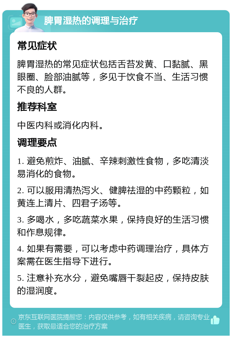 脾胃湿热的调理与治疗 常见症状 脾胃湿热的常见症状包括舌苔发黄、口黏腻、黑眼圈、脸部油腻等，多见于饮食不当、生活习惯不良的人群。 推荐科室 中医内科或消化内科。 调理要点 1. 避免煎炸、油腻、辛辣刺激性食物，多吃清淡易消化的食物。 2. 可以服用清热泻火、健脾祛湿的中药颗粒，如黄连上清片、四君子汤等。 3. 多喝水，多吃蔬菜水果，保持良好的生活习惯和作息规律。 4. 如果有需要，可以考虑中药调理治疗，具体方案需在医生指导下进行。 5. 注意补充水分，避免嘴唇干裂起皮，保持皮肤的湿润度。