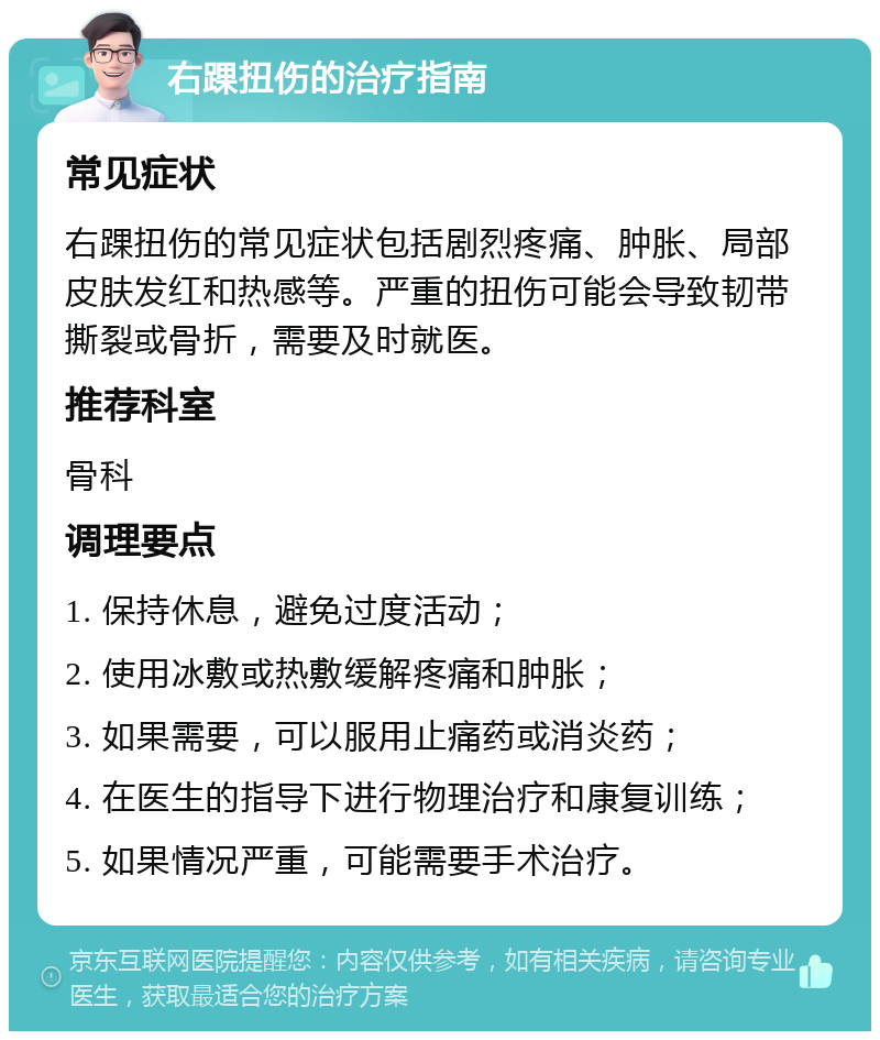 右踝扭伤的治疗指南 常见症状 右踝扭伤的常见症状包括剧烈疼痛、肿胀、局部皮肤发红和热感等。严重的扭伤可能会导致韧带撕裂或骨折，需要及时就医。 推荐科室 骨科 调理要点 1. 保持休息，避免过度活动； 2. 使用冰敷或热敷缓解疼痛和肿胀； 3. 如果需要，可以服用止痛药或消炎药； 4. 在医生的指导下进行物理治疗和康复训练； 5. 如果情况严重，可能需要手术治疗。