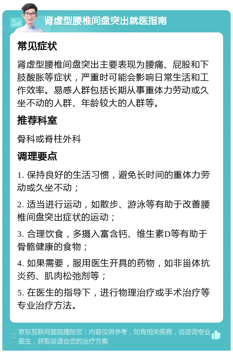 肾虚型腰椎间盘突出就医指南 常见症状 肾虚型腰椎间盘突出主要表现为腰痛、屁股和下肢酸胀等症状，严重时可能会影响日常生活和工作效率。易感人群包括长期从事重体力劳动或久坐不动的人群、年龄较大的人群等。 推荐科室 骨科或脊柱外科 调理要点 1. 保持良好的生活习惯，避免长时间的重体力劳动或久坐不动； 2. 适当进行运动，如散步、游泳等有助于改善腰椎间盘突出症状的运动； 3. 合理饮食，多摄入富含钙、维生素D等有助于骨骼健康的食物； 4. 如果需要，服用医生开具的药物，如非甾体抗炎药、肌肉松弛剂等； 5. 在医生的指导下，进行物理治疗或手术治疗等专业治疗方法。