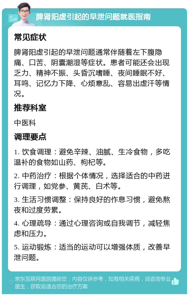 脾肾阳虚引起的早泄问题就医指南 常见症状 脾肾阳虚引起的早泄问题通常伴随着左下腹隐痛、口苦、阴囊潮湿等症状。患者可能还会出现乏力、精神不振、头昏沉嗜睡、夜间睡眠不好、耳鸣、记忆力下降、心烦意乱、容易出虚汗等情况。 推荐科室 中医科 调理要点 1. 饮食调理：避免辛辣、油腻、生冷食物，多吃温补的食物如山药、枸杞等。 2. 中药治疗：根据个体情况，选择适合的中药进行调理，如党参、黄芪、白术等。 3. 生活习惯调整：保持良好的作息习惯，避免熬夜和过度劳累。 4. 心理疏导：通过心理咨询或自我调节，减轻焦虑和压力。 5. 运动锻炼：适当的运动可以增强体质，改善早泄问题。