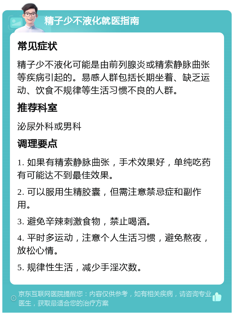 精子少不液化就医指南 常见症状 精子少不液化可能是由前列腺炎或精索静脉曲张等疾病引起的。易感人群包括长期坐着、缺乏运动、饮食不规律等生活习惯不良的人群。 推荐科室 泌尿外科或男科 调理要点 1. 如果有精索静脉曲张，手术效果好，单纯吃药有可能达不到最佳效果。 2. 可以服用生精胶囊，但需注意禁忌症和副作用。 3. 避免辛辣刺激食物，禁止喝酒。 4. 平时多运动，注意个人生活习惯，避免熬夜，放松心情。 5. 规律性生活，减少手淫次数。