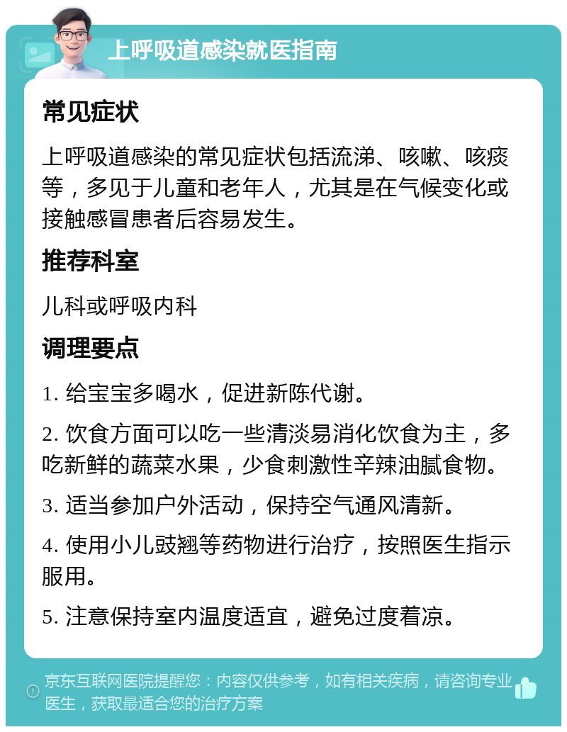 上呼吸道感染就医指南 常见症状 上呼吸道感染的常见症状包括流涕、咳嗽、咳痰等，多见于儿童和老年人，尤其是在气候变化或接触感冒患者后容易发生。 推荐科室 儿科或呼吸内科 调理要点 1. 给宝宝多喝水，促进新陈代谢。 2. 饮食方面可以吃一些清淡易消化饮食为主，多吃新鲜的蔬菜水果，少食刺激性辛辣油腻食物。 3. 适当参加户外活动，保持空气通风清新。 4. 使用小儿豉翘等药物进行治疗，按照医生指示服用。 5. 注意保持室内温度适宜，避免过度着凉。