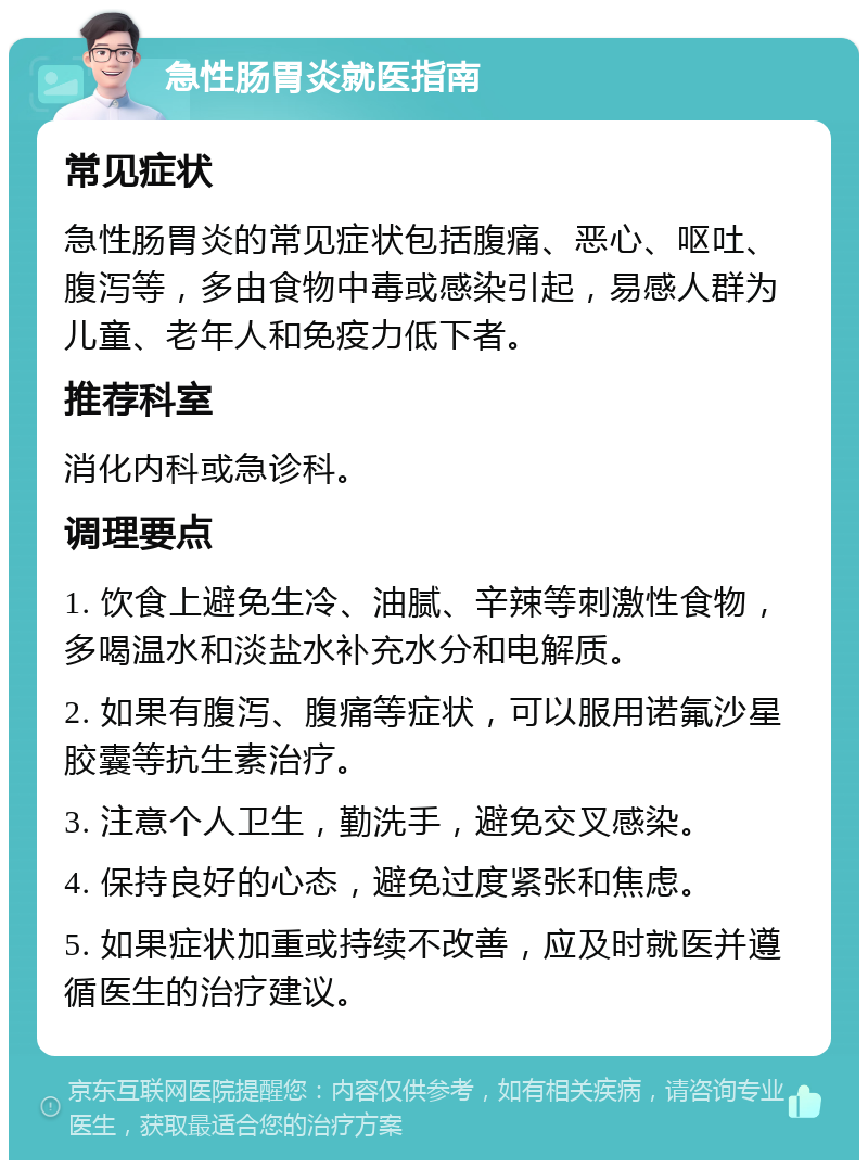 急性肠胃炎就医指南 常见症状 急性肠胃炎的常见症状包括腹痛、恶心、呕吐、腹泻等，多由食物中毒或感染引起，易感人群为儿童、老年人和免疫力低下者。 推荐科室 消化内科或急诊科。 调理要点 1. 饮食上避免生冷、油腻、辛辣等刺激性食物，多喝温水和淡盐水补充水分和电解质。 2. 如果有腹泻、腹痛等症状，可以服用诺氟沙星胶囊等抗生素治疗。 3. 注意个人卫生，勤洗手，避免交叉感染。 4. 保持良好的心态，避免过度紧张和焦虑。 5. 如果症状加重或持续不改善，应及时就医并遵循医生的治疗建议。