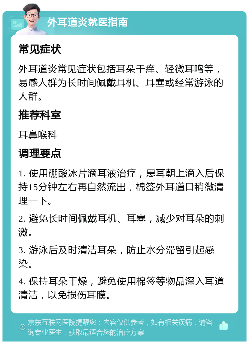 外耳道炎就医指南 常见症状 外耳道炎常见症状包括耳朵干痒、轻微耳鸣等，易感人群为长时间佩戴耳机、耳塞或经常游泳的人群。 推荐科室 耳鼻喉科 调理要点 1. 使用硼酸冰片滴耳液治疗，患耳朝上滴入后保持15分钟左右再自然流出，棉签外耳道口稍微清理一下。 2. 避免长时间佩戴耳机、耳塞，减少对耳朵的刺激。 3. 游泳后及时清洁耳朵，防止水分滞留引起感染。 4. 保持耳朵干燥，避免使用棉签等物品深入耳道清洁，以免损伤耳膜。