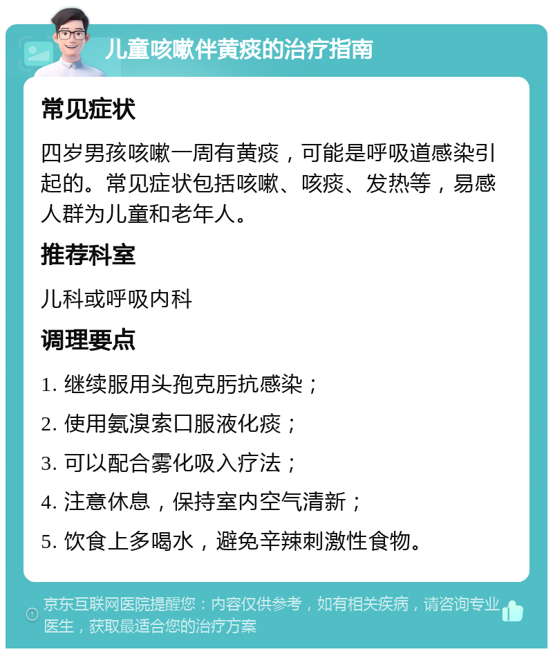 儿童咳嗽伴黄痰的治疗指南 常见症状 四岁男孩咳嗽一周有黄痰，可能是呼吸道感染引起的。常见症状包括咳嗽、咳痰、发热等，易感人群为儿童和老年人。 推荐科室 儿科或呼吸内科 调理要点 1. 继续服用头孢克肟抗感染； 2. 使用氨溴索口服液化痰； 3. 可以配合雾化吸入疗法； 4. 注意休息，保持室内空气清新； 5. 饮食上多喝水，避免辛辣刺激性食物。