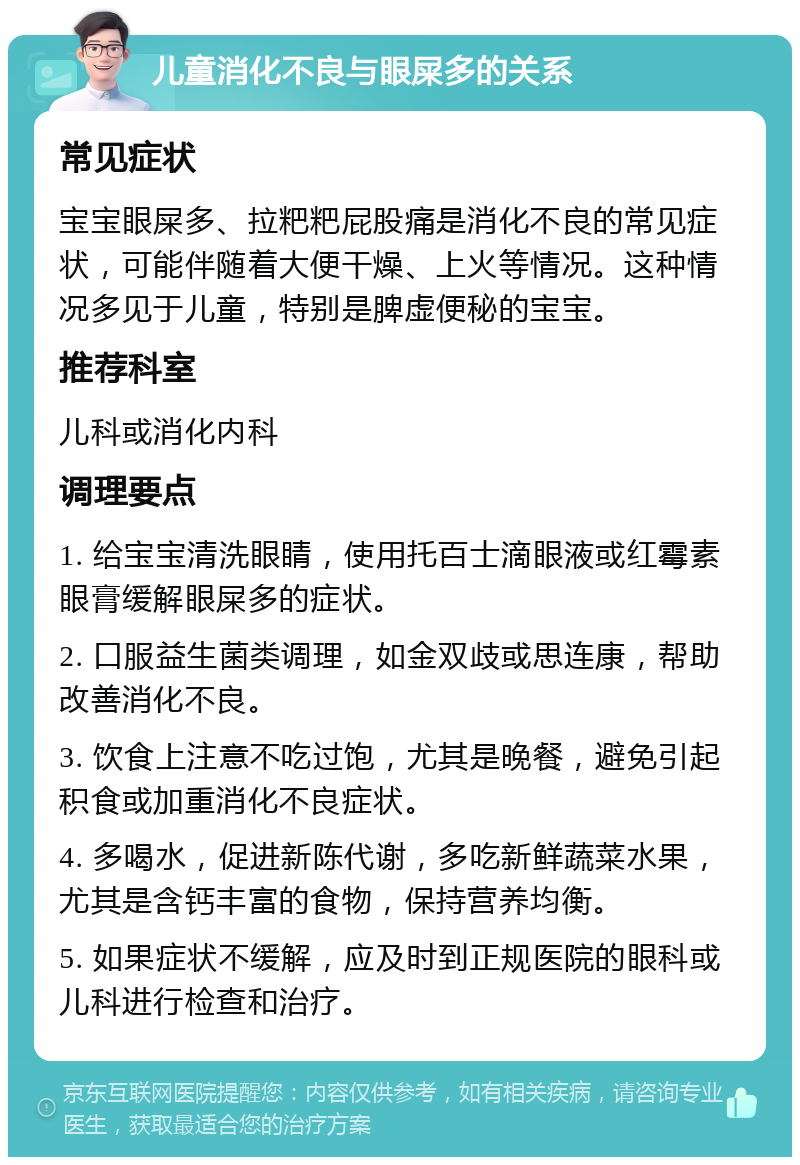 儿童消化不良与眼屎多的关系 常见症状 宝宝眼屎多、拉粑粑屁股痛是消化不良的常见症状，可能伴随着大便干燥、上火等情况。这种情况多见于儿童，特别是脾虚便秘的宝宝。 推荐科室 儿科或消化内科 调理要点 1. 给宝宝清洗眼睛，使用托百士滴眼液或红霉素眼膏缓解眼屎多的症状。 2. 口服益生菌类调理，如金双歧或思连康，帮助改善消化不良。 3. 饮食上注意不吃过饱，尤其是晚餐，避免引起积食或加重消化不良症状。 4. 多喝水，促进新陈代谢，多吃新鲜蔬菜水果，尤其是含钙丰富的食物，保持营养均衡。 5. 如果症状不缓解，应及时到正规医院的眼科或儿科进行检查和治疗。