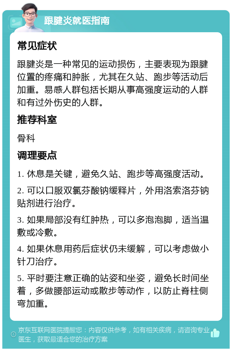 跟腱炎就医指南 常见症状 跟腱炎是一种常见的运动损伤，主要表现为跟腱位置的疼痛和肿胀，尤其在久站、跑步等活动后加重。易感人群包括长期从事高强度运动的人群和有过外伤史的人群。 推荐科室 骨科 调理要点 1. 休息是关键，避免久站、跑步等高强度活动。 2. 可以口服双氯芬酸钠缓释片，外用洛索洛芬钠贴剂进行治疗。 3. 如果局部没有红肿热，可以多泡泡脚，适当温敷或冷敷。 4. 如果休息用药后症状仍未缓解，可以考虑做小针刀治疗。 5. 平时要注意正确的站姿和坐姿，避免长时间坐着，多做腰部运动或散步等动作，以防止脊柱侧弯加重。