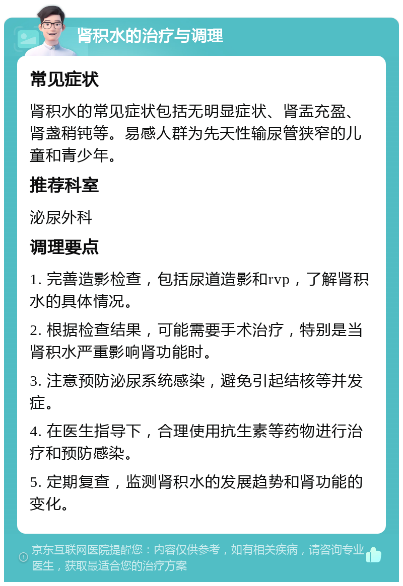 肾积水的治疗与调理 常见症状 肾积水的常见症状包括无明显症状、肾盂充盈、肾盏稍钝等。易感人群为先天性输尿管狭窄的儿童和青少年。 推荐科室 泌尿外科 调理要点 1. 完善造影检查，包括尿道造影和rvp，了解肾积水的具体情况。 2. 根据检查结果，可能需要手术治疗，特别是当肾积水严重影响肾功能时。 3. 注意预防泌尿系统感染，避免引起结核等并发症。 4. 在医生指导下，合理使用抗生素等药物进行治疗和预防感染。 5. 定期复查，监测肾积水的发展趋势和肾功能的变化。