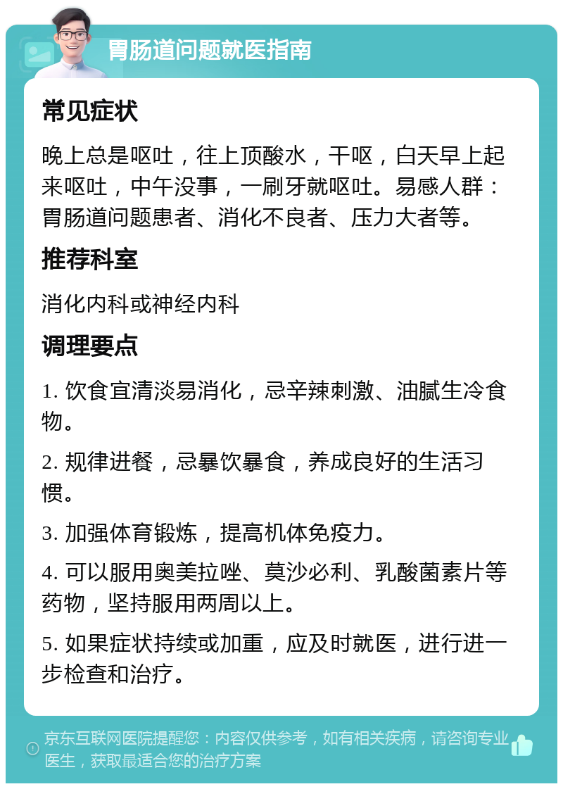 胃肠道问题就医指南 常见症状 晚上总是呕吐，往上顶酸水，干呕，白天早上起来呕吐，中午没事，一刷牙就呕吐。易感人群：胃肠道问题患者、消化不良者、压力大者等。 推荐科室 消化内科或神经内科 调理要点 1. 饮食宜清淡易消化，忌辛辣刺激、油腻生冷食物。 2. 规律进餐，忌暴饮暴食，养成良好的生活习惯。 3. 加强体育锻炼，提高机体免疫力。 4. 可以服用奥美拉唑、莫沙必利、乳酸菌素片等药物，坚持服用两周以上。 5. 如果症状持续或加重，应及时就医，进行进一步检查和治疗。