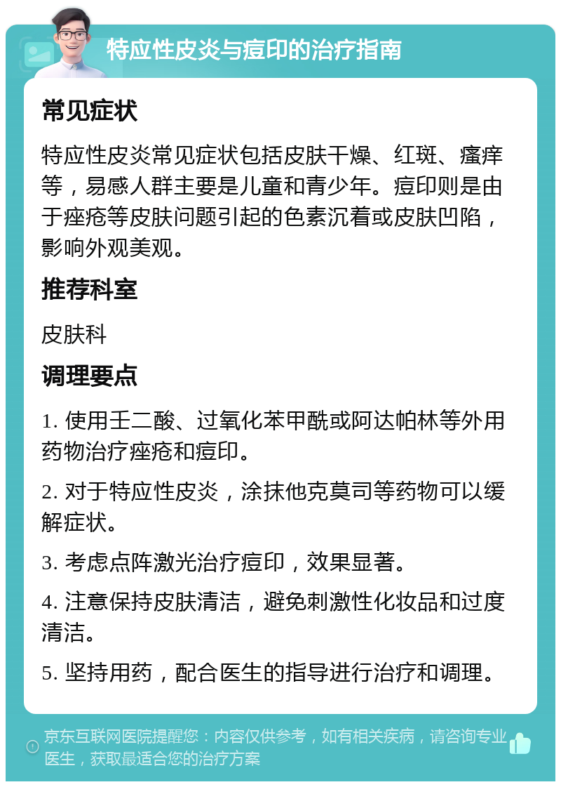 特应性皮炎与痘印的治疗指南 常见症状 特应性皮炎常见症状包括皮肤干燥、红斑、瘙痒等，易感人群主要是儿童和青少年。痘印则是由于痤疮等皮肤问题引起的色素沉着或皮肤凹陷，影响外观美观。 推荐科室 皮肤科 调理要点 1. 使用壬二酸、过氧化苯甲酰或阿达帕林等外用药物治疗痤疮和痘印。 2. 对于特应性皮炎，涂抹他克莫司等药物可以缓解症状。 3. 考虑点阵激光治疗痘印，效果显著。 4. 注意保持皮肤清洁，避免刺激性化妆品和过度清洁。 5. 坚持用药，配合医生的指导进行治疗和调理。