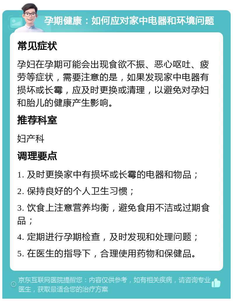 孕期健康：如何应对家中电器和环境问题 常见症状 孕妇在孕期可能会出现食欲不振、恶心呕吐、疲劳等症状，需要注意的是，如果发现家中电器有损坏或长霉，应及时更换或清理，以避免对孕妇和胎儿的健康产生影响。 推荐科室 妇产科 调理要点 1. 及时更换家中有损坏或长霉的电器和物品； 2. 保持良好的个人卫生习惯； 3. 饮食上注意营养均衡，避免食用不洁或过期食品； 4. 定期进行孕期检查，及时发现和处理问题； 5. 在医生的指导下，合理使用药物和保健品。