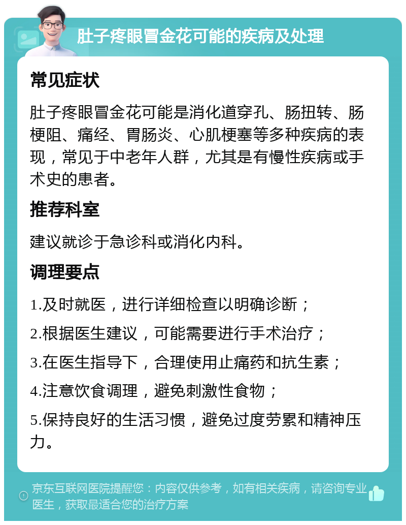 肚子疼眼冒金花可能的疾病及处理 常见症状 肚子疼眼冒金花可能是消化道穿孔、肠扭转、肠梗阻、痛经、胃肠炎、心肌梗塞等多种疾病的表现，常见于中老年人群，尤其是有慢性疾病或手术史的患者。 推荐科室 建议就诊于急诊科或消化内科。 调理要点 1.及时就医，进行详细检查以明确诊断； 2.根据医生建议，可能需要进行手术治疗； 3.在医生指导下，合理使用止痛药和抗生素； 4.注意饮食调理，避免刺激性食物； 5.保持良好的生活习惯，避免过度劳累和精神压力。